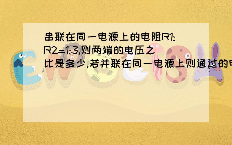 串联在同一电源上的电阻R1:R2=1:3,则两端的电压之比是多少,若并联在同一电源上则通过的电流之比是多少