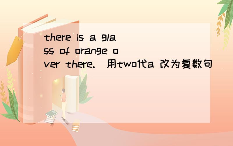 there is a glass of orange over there.(用two代a 改为复数句)