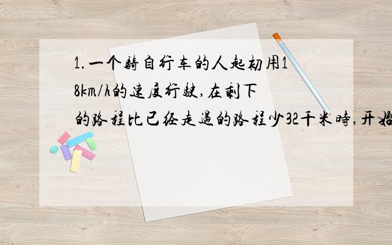 1.一个骑自行车的人起初用18km/h的速度行驶,在剩下的路程比已经走过的路程少32千米时,开始用25km/h的速度走完