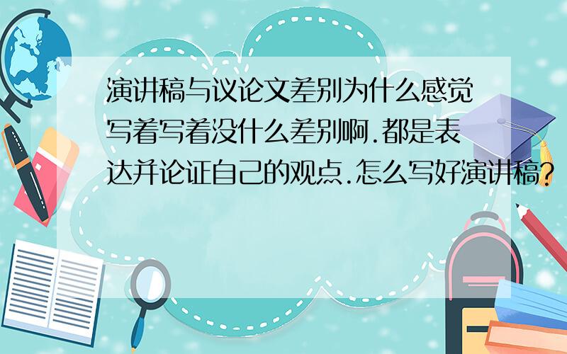 演讲稿与议论文差别为什么感觉写着写着没什么差别啊.都是表达并论证自己的观点.怎么写好演讲稿?