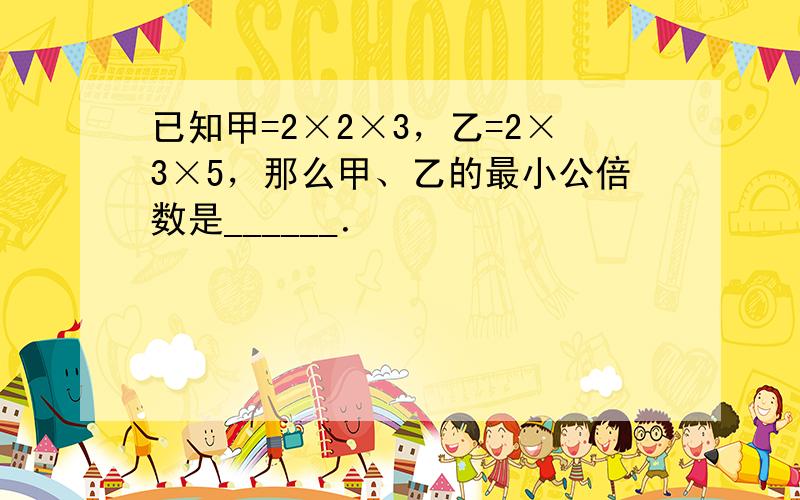 已知甲=2×2×3，乙=2×3×5，那么甲、乙的最小公倍数是______．