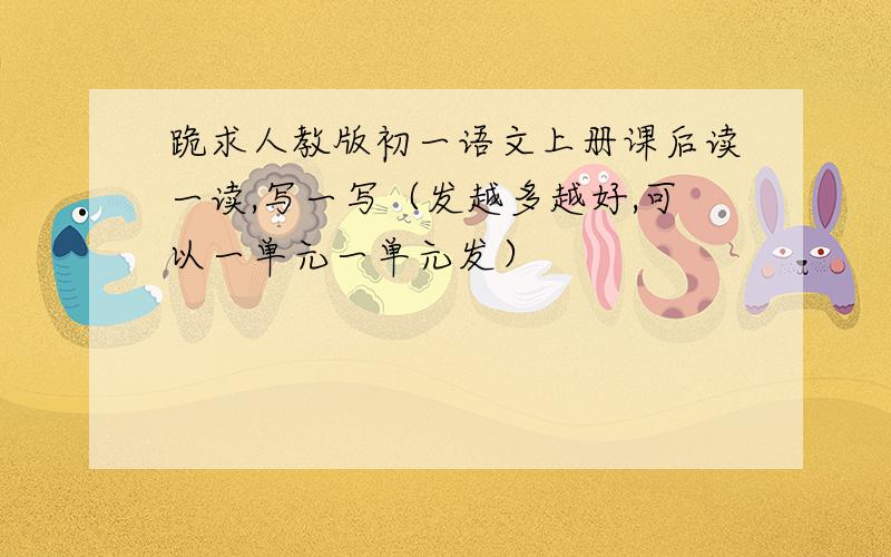 跪求人教版初一语文上册课后读一读,写一写（发越多越好,可以一单元一单元发）