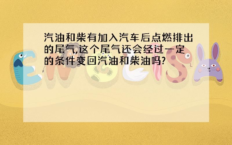 汽油和柴有加入汽车后点燃排出的尾气,这个尾气还会经过一定的条件变回汽油和柴油吗?