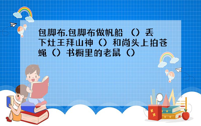 包脚布.包脚布做帆船 （）丢下灶王拜山神（）和尚头上拍苍蝇（）书橱里的老鼠（）