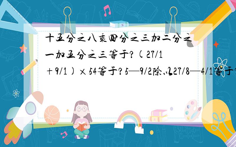 十五分之八乘四分之三加二分之一加五分之三等于?(27/1+9/1)×54等于?5—9/2除以27/8—4/1等于?