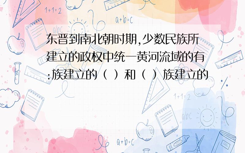 东晋到南北朝时期,少数民族所建立的政权中统一黄河流域的有:族建立的（ ）和（ ）族建立的