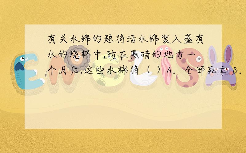 有关水绵的题将活水绵装入盛有水的烧杯中,防在黑暗的地方一个月后,这些水棉将（ ）A．全部死亡 B．数量增加 C．正常生长