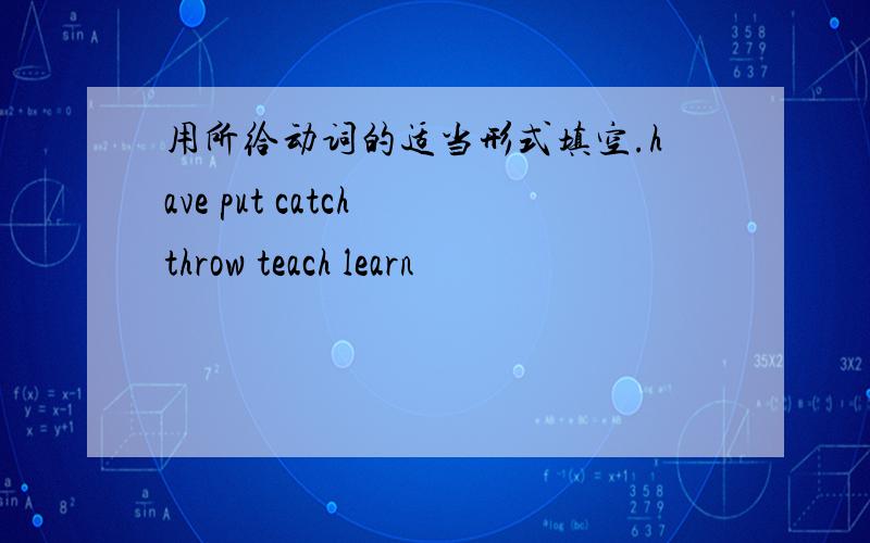 用所给动词的适当形式填空.have put catch throw teach learn