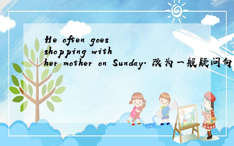 He often goes shopping with her mother on Sunday. 改为一般疑问句