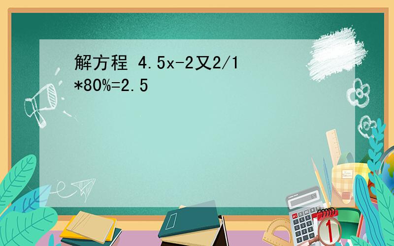 解方程 4.5x-2又2/1*80%=2.5