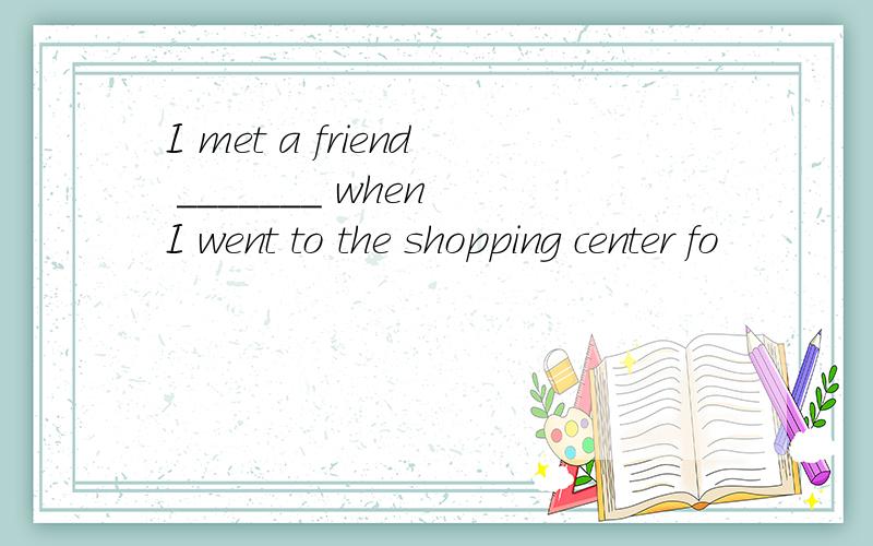 I met a friend _______ when I went to the shopping center fo