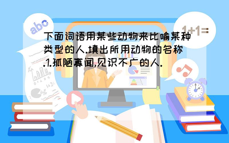 下面词语用某些动物来比喻某种类型的人.填出所用动物的名称.1.孤陋寡闻,见识不广的人.( ）