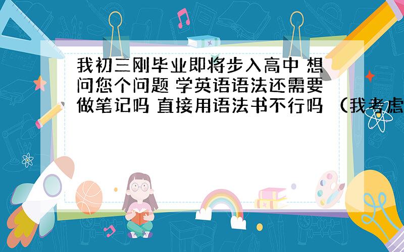 我初三刚毕业即将步入高中 想问您个问题 学英语语法还需要做笔记吗 直接用语法书不行吗 （我考虑了 做语法笔记无非就是把语