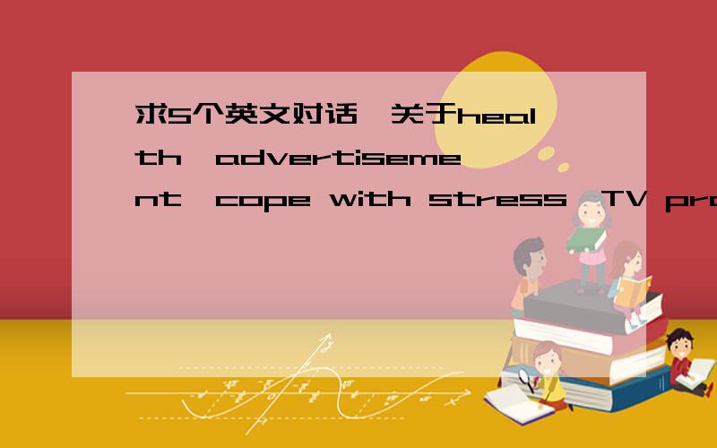 求5个英文对话,关于health,advertisement,cope with stress,TV programme