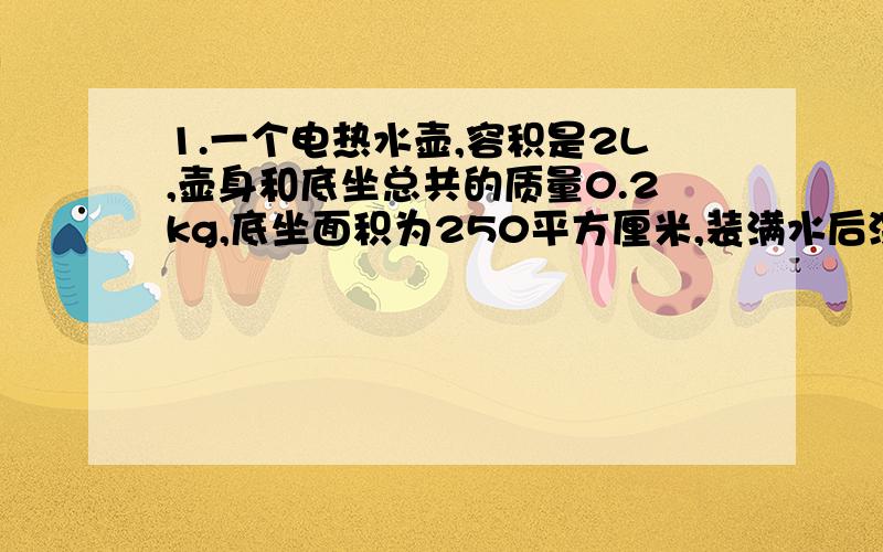 1.一个电热水壶,容积是2L,壶身和底坐总共的质量0.2kg,底坐面积为250平方厘米,装满水后深度为16cm,放在水平