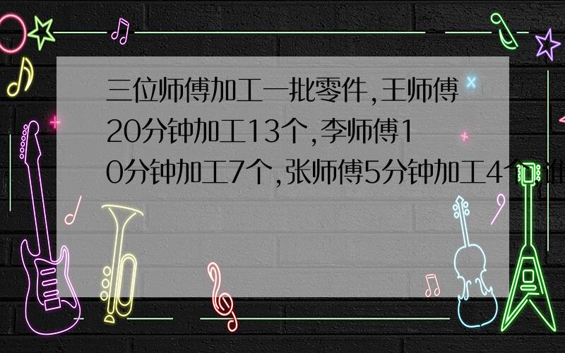 三位师傅加工一批零件,王师傅20分钟加工13个,李师傅10分钟加工7个,张师傅5分钟加工4个,谁的效率高?