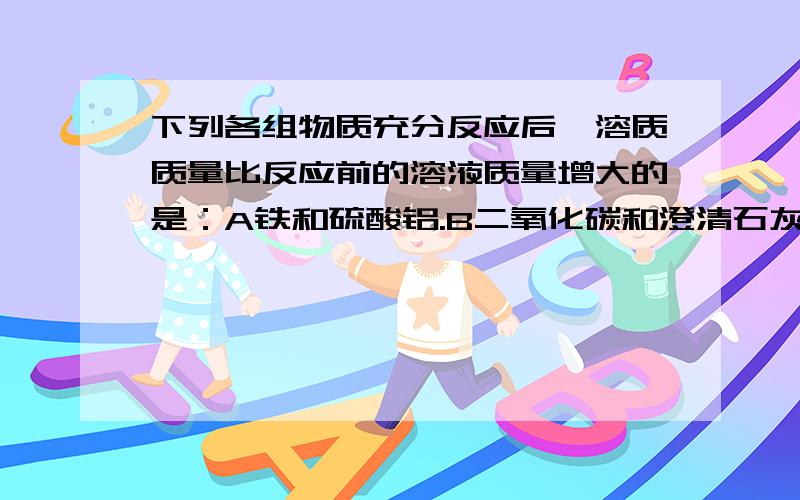 下列各组物质充分反应后,溶质质量比反应前的溶液质量增大的是：A铁和硫酸铝.B二氧化碳和澄清石灰水.