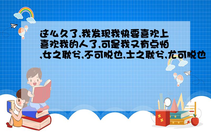 这么久了,我发现我快要喜欢上喜欢我的人了,可是我又有点怕,女之耽兮,不可脱也,士之耽兮,尤可脱也