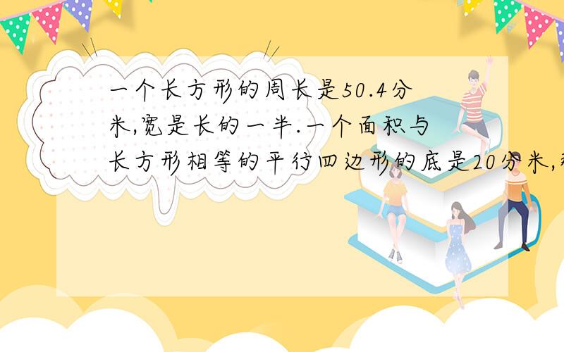 一个长方形的周长是50.4分米,宽是长的一半.一个面积与长方形相等的平行四边形的底是20分米,那么它的高是多少分米?