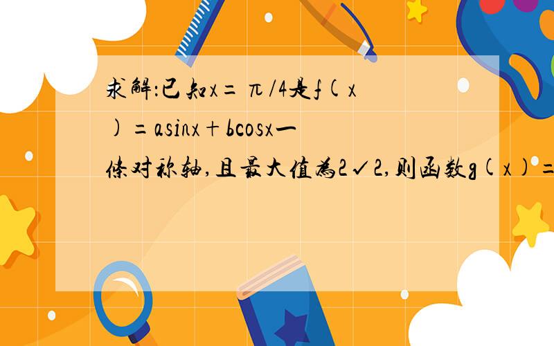 求解：已知x=π/4是f(x)=asinx+bcosx一条对称轴,且最大值为2√2,则函数g(x)=asinx+b为多少