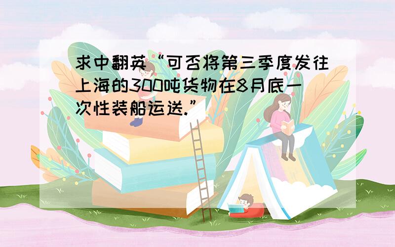 求中翻英“可否将第三季度发往上海的300吨货物在8月底一次性装船运送.”