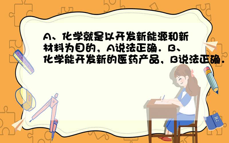 A、化学就是以开发新能源和新材料为目的，A说法正确．B、化学能开发新的医药产品，B说法正确．C、化学的