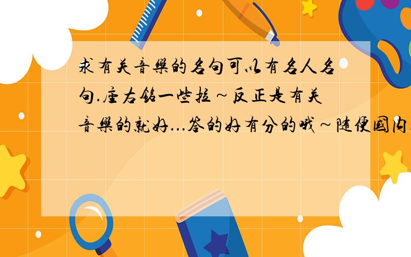 求有关音乐的名句可以有名人名句．座右铭一些拉～反正是有关音乐的就好．．．答的好有分的哦～随便国内国外的..