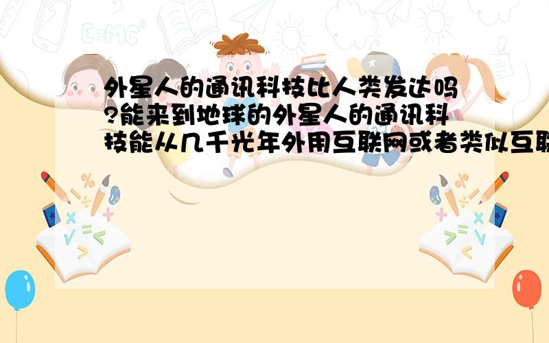 外星人的通讯科技比人类发达吗?能来到地球的外星人的通讯科技能从几千光年外用互联网或者类似互联网的通讯工具跟人类在网上聊天