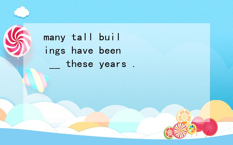 many tall builings have been __ these years .