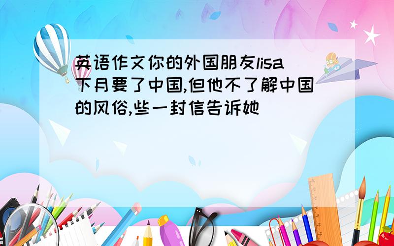 英语作文你的外国朋友lisa下月要了中国,但他不了解中国的风俗,些一封信告诉她