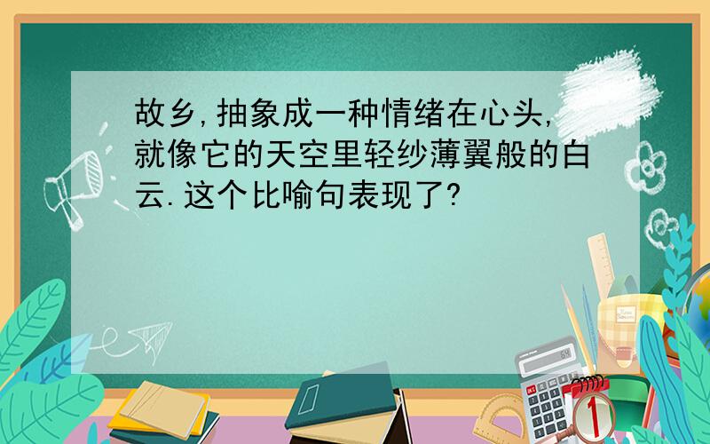 故乡,抽象成一种情绪在心头,就像它的天空里轻纱薄翼般的白云.这个比喻句表现了?