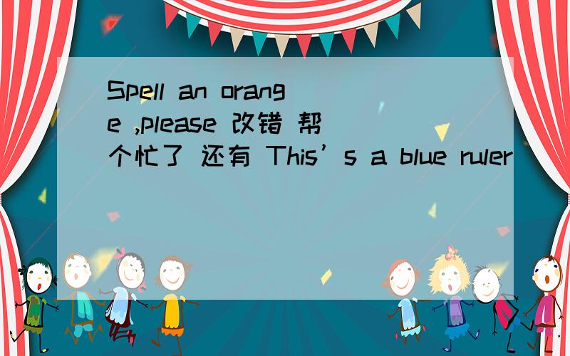 Spell an orange ,please 改错 帮个忙了 还有 This’s a blue ruler