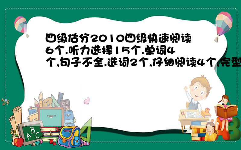 四级估分2010四级快速阅读6个.听力选择15个.单词4个,句子不全.选词2个,仔细阅读4个,完型6-7个.作文