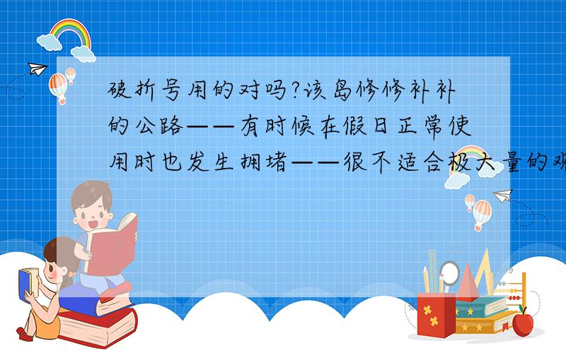 破折号用的对吗?该岛修修补补的公路——有时候在假日正常使用时也发生拥堵——很不适合极大量的观众往返参与这项活动.