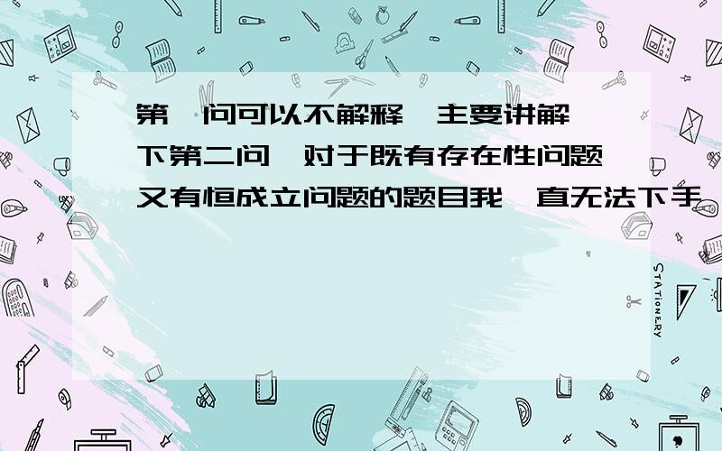 第一问可以不解释,主要讲解一下第二问,对于既有存在性问题又有恒成立问题的题目我一直无法下手,望得到高手的指教,感激之情溢