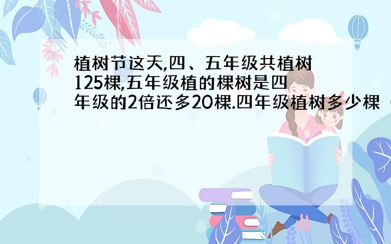 植树节这天,四、五年级共植树125棵,五年级植的棵树是四年级的2倍还多20棵.四年级植树多少棵（列方程解