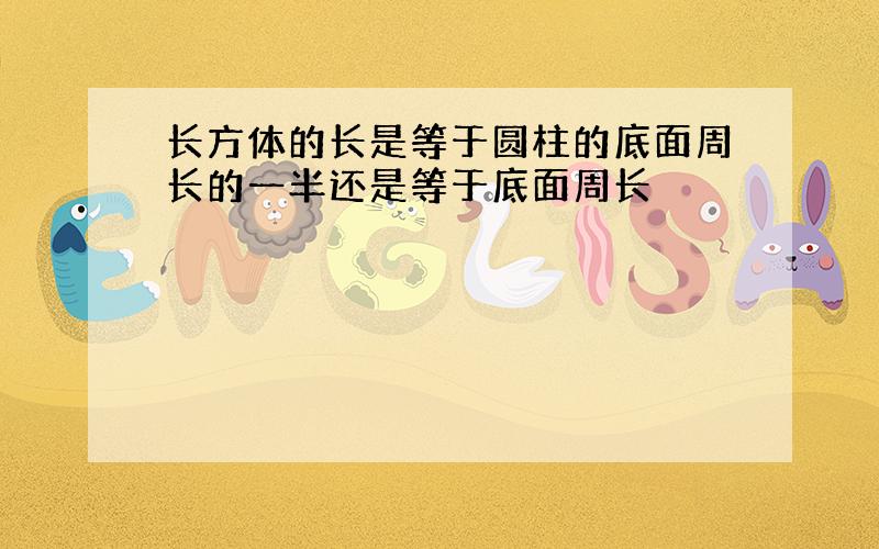 长方体的长是等于圆柱的底面周长的一半还是等于底面周长