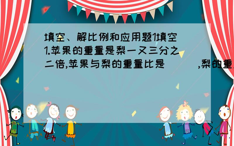 填空、解比例和应用题1填空 1.苹果的重量是梨一又三分之二倍,苹果与梨的重量比是（ ） ,梨的重量占总重量的（ ）. 2