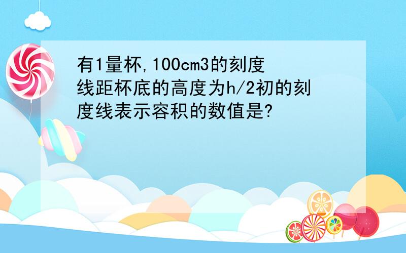 有1量杯,100cm3的刻度线距杯底的高度为h/2初的刻度线表示容积的数值是?