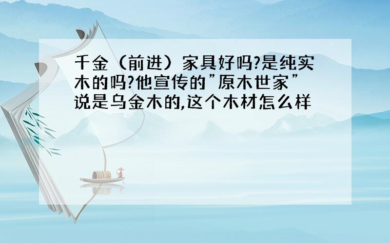 千金（前进）家具好吗?是纯实木的吗?他宣传的”原木世家”说是乌金木的,这个木材怎么样