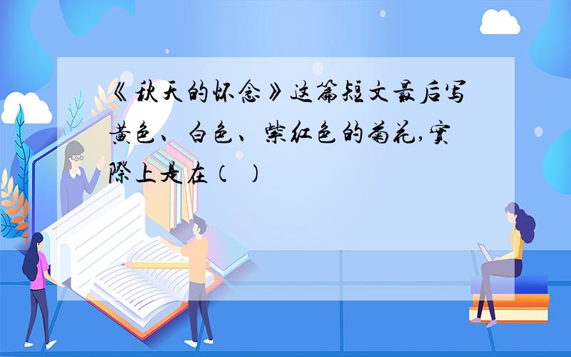 《秋天的怀念》这篇短文最后写黄色、白色、紫红色的菊花,实际上是在（ ）