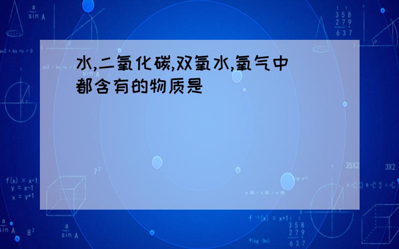 水,二氧化碳,双氧水,氧气中都含有的物质是