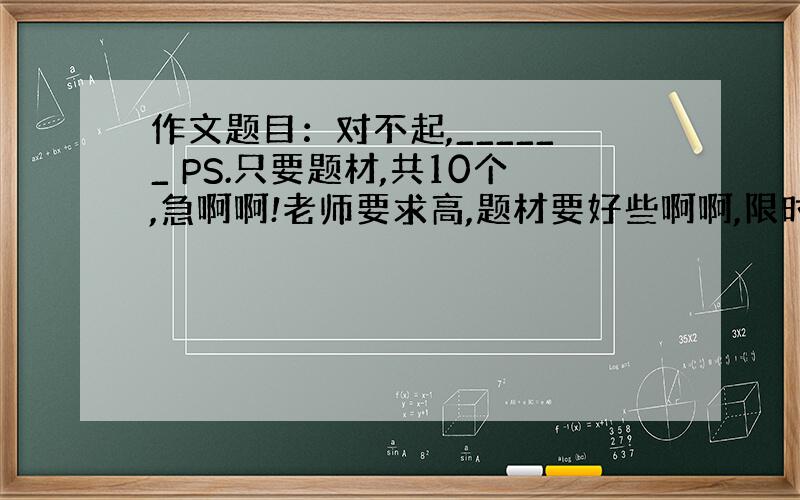 作文题目：对不起,______ PS.只要题材,共10个,急啊啊!老师要求高,题材要好些啊啊,限时20分!