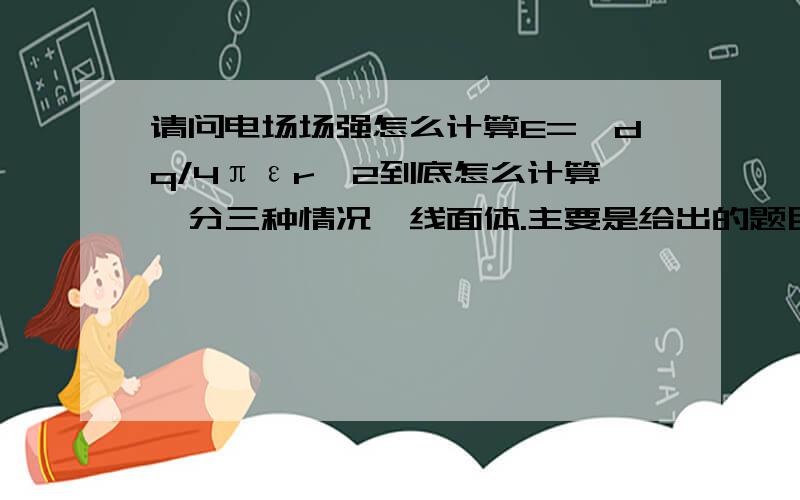 请问电场场强怎么计算E=∮dq/4πεrˇ2到底怎么计算,分三种情况,线面体.主要是给出的题目,我不会把E积出来,不会确