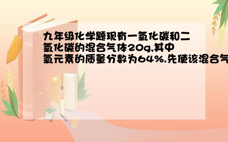 九年级化学题现有一氧化碳和二氧化碳的混合气体20g,其中氧元素的质量分数为64%.先使该混合气体通过灼热的氧化铜,再通过