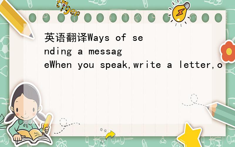 英语翻译Ways of sending a messageWhen you speak,write a letter,o