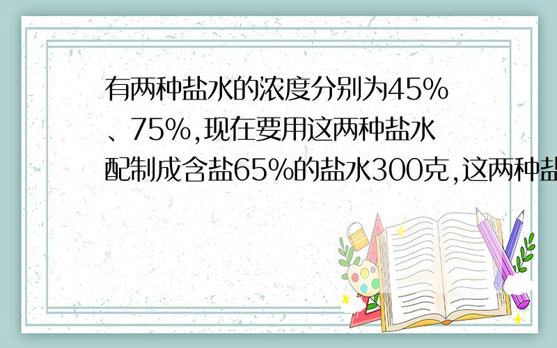 有两种盐水的浓度分别为45%、75%,现在要用这两种盐水配制成含盐65%的盐水300克,这两种盐水各取多少克?