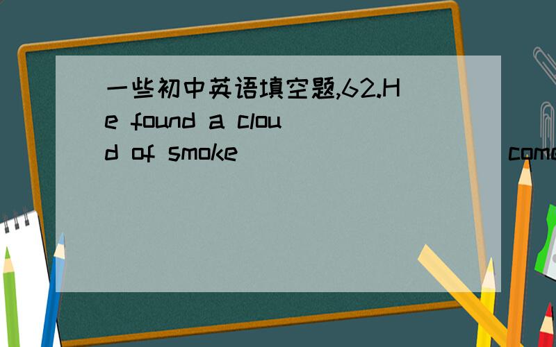 一些初中英语填空题,62.He found a cloud of smoke _________（come)outof