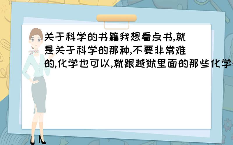 关于科学的书籍我想看点书,就是关于科学的那种,不要非常难的,化学也可以,就跟越狱里面的那些化学知识最好了 ,生活上能用的