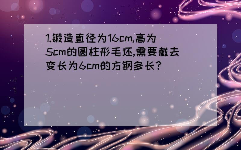 1.锻造直径为16cm,高为5cm的圆柱形毛坯,需要截去变长为6cm的方钢多长?